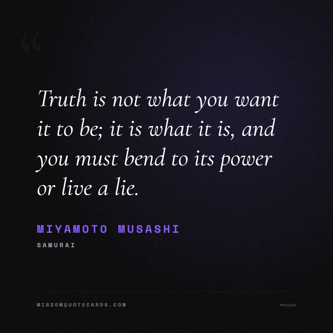 Quote by Miyamoto Musashi about truth, reality, philosophy, journalism, facts, mystery, humanity, perspective: Truth is not what you want it to be; it is what it...